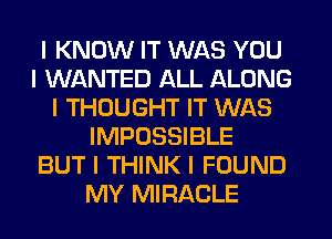 I KNOW IT WAS YOU
I WANTED ALL ALONG
I THOUGHT IT WAS
IMPOSSIBLE
BUT I THINK I FOUND
MY MIRACLE