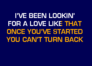 I'VE BEEN LOOKIN'
FOR A LOVE LIKE THAT
ONCE YOU'VE STARTED
YOU CAN'T TURN BACK