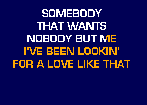 SOMEBODY
THAT WANTS
NOBODY BUT ME
I'VE BEEN LOOKIN'
FOR A LOVE LIKE THAT