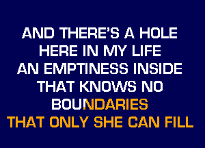 AND THERE'S A HOLE
HERE IN MY LIFE
AN EMPTINESS INSIDE
THAT KNOWS N0
BOUNDARIES
THAT ONLY SHE CAN FILL