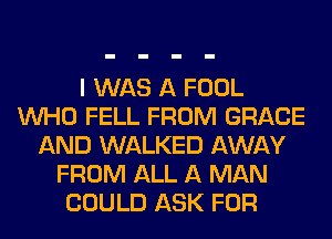 I WAS A FOOL
WHO FELL FROM GRACE
AND WALKED AWAY
FROM ALL A MAN
COULD ASK FOR