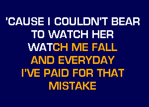 'CAUSE I COULDN'T BEAR
TO WATCH HER
WATCH ME FALL
AND EVERYDAY
I'VE PAID FOR THAT
MISTAKE