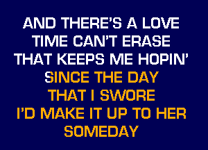 AND THERE'S A LOVE
TIME CAN'T ERASE
THAT KEEPS ME HOPIN'
SINCE THE DAY
THAT I SWORE
I'D MAKE IT UP TO HER
SOMEDAY