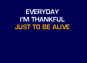 EVERYDAY
I'M THANKFUL
JUST TO BE ALIVE