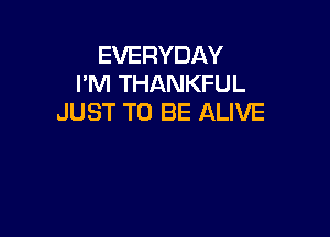 EVERYDAY
I'M THANKFUL
JUST TO BE ALIVE