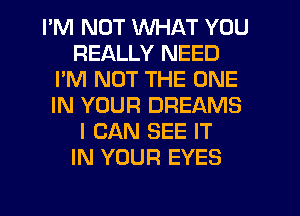 I'M NOT WHAT YOU
REALLY NEED
I'M NOT THE ONE
IN YOUR DREAMS
I CAN SEE IT
IN YOUR EYES