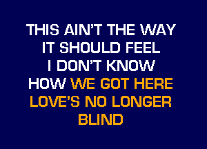 THIS AIN'T THE WAY
IT SHOULD FEEL
I DON'T KNOW
HOW WE GOT HERE
LOVE'S NO LONGER
BLIND