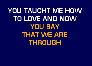 YOU TAUGHT ME HOW
TO LOVE AND NOW
YOU SAY

THAT WE ARE
THROUGH