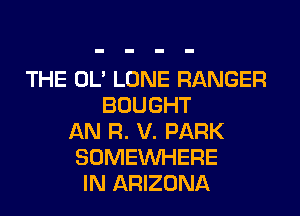 THE OL' LONE RANGER
BOUGHT
AN R. V. PARK
SOMEINHERE
IN ARIZONA