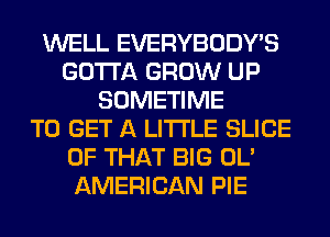 WELL EVERYBODY'S
GOTTA GROW UP
SOMETIME
TO GET A LITTLE SLICE
OF THAT BIG OL'
AMERICAN PIE