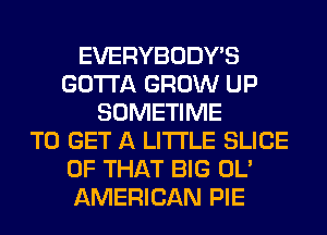EVERYBODY'S
GOTTA GROW UP
SOMETIME
TO GET A LITTLE SLICE
OF THAT BIG OL'
AMERICAN PIE