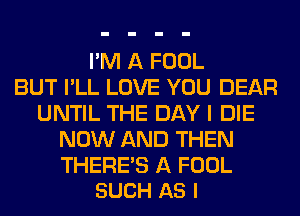I'M A FOOL
BUT I'LL LOVE YOU DEAR
UNTIL THE DAY I DIE
NOW AND THEN

THERE'S A FOOL
SUCH AS I