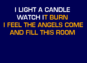 I LIGHT A CANDLE
WATCH IT BURN
I FEEL THE ANGELS COME
AND FILL THIS ROOM