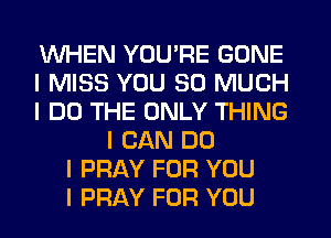 WHEN YOU'RE GONE
I MISS YOU SO MUCH
I DO THE ONLY THING
I CAN DO
I PRAY FOR YOU
I PRAY FOR YOU