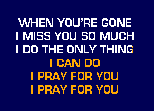 WHEN YOU'RE GONE
I MISS YOU SO MUCH
I DO THE ONLY THING
I CAN DO
I PRAY FOR YOU
I PRAY FOR YOU