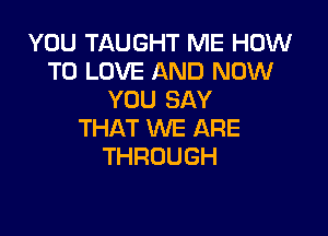 YOU TAUGHT ME HOW
TO LOVE AND NOW
YOU SAY

THAT WE ARE
THROUGH