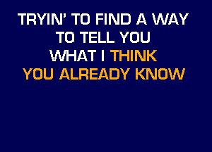 TRYIN' TO FIND A WAY
TO TELL YOU
WHAT I THINK
YOU ALREADY KNOW