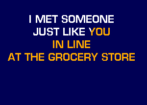 I MET SOMEONE
JUST LIKE YOU
IN LINE
AT THE GROCERY STORE