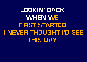 LOOKIN' BACK
WHEN WE
FIRST STARTED
I NEVER THOUGHT I'D SEE
THIS DAY