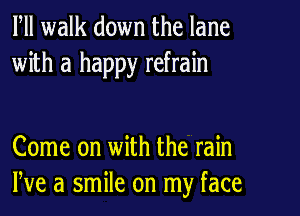 Fll walk down the lane
with a happy refrain

Come on with the rain
We a smile on my face