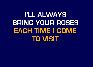 I'LL ALWAYS
BRING YOUR ROSES
EACH TIME I COME

TO VISIT