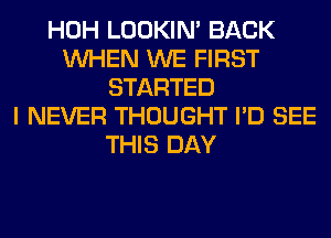 HOH LOOKIN' BACK
WHEN WE FIRST
STARTED
I NEVER THOUGHT I'D SEE
THIS DAY