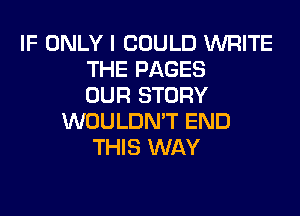 IF ONLY I COULD WRITE
THE PAGES
OUR STORY
WOULDN'T END
THIS WAY