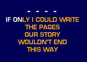 IF ONLY I COULD WRITE
THE PAGES
OUR STORY
WOULDN'T END
THIS WAY