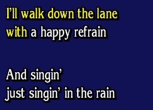 Fll walk down the lane
with a happy refrain

And singid
just singin in the rain