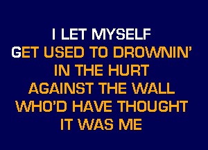 I LET MYSELF
GET USED TO DROWNIN'
IN THE HURT
AGAINST THE WALL
VVHO'D HAVE THOUGHT
IT WAS ME