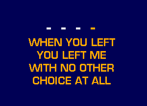 WHEN YOU LEFT

YOU LEFT ME
WITH NO OTHER
CHOICE AT ALL