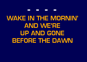 WAKE IN THE MORNIM
AND WERE
UP AND GONE
BEFORE THE DAWN