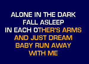 ALONE IN THE DARK
FALL ASLEEP
IN EACH OTHERS ARMS
AND JUST DREAM
BABY RUN AWAY
WITH ME