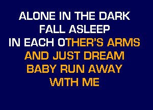 ALONE IN THE DARK
FALL ASLEEP
IN EACH OTHERS ARMS
AND JUST DREAM
BABY RUN AWAY
WITH ME