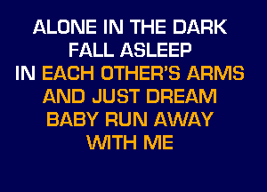 ALONE IN THE DARK
FALL ASLEEP
IN EACH OTHERS ARMS
AND JUST DREAM
BABY RUN AWAY
WITH ME
