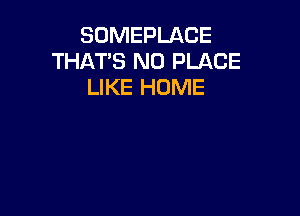 SOMEPLACE
THATS N0 PLACE
LIKE HOME