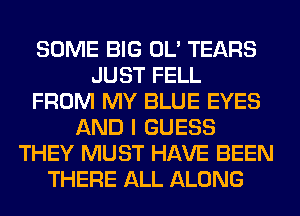 SOME BIG OL' TEARS
JUST FELL
FROM MY BLUE EYES
AND I GUESS
THEY MUST HAVE BEEN
THERE ALL ALONG