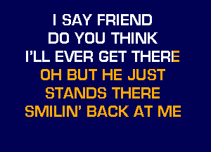 I SAY FRIEND
DO YOU THINK
I'LL EVER GET THERE
0H BUT HE JUST
STANDS THERE
SMILIM BACK AT ME