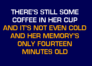 THERE'S STILL SOME
COFFEE IN HER CUP
AND ITS NOT EVEN COLD
AND HER MEMORY'S
ONLY FOURTEEN
MINUTES OLD