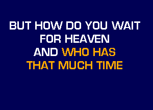 BUT HOW DO YOU WAIT
FOR HEAVEN
AND WHO HAS

THAT MUCH TIME