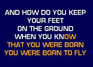 AND HOW DO YOU KEEP
YOUR FEET
ON THE GROUND
WHEN YOU KNOW
THAT YOU WERE BORN
YOU WERE BORN T0 FLY