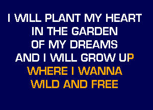 I INILL PLANT MY HEART
IN THE GARDEN
OF MY DREAMS
AND I INILL GROW UP
INHERE I WANNA
INILD AND FREE