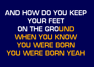 AND HOW DO YOU KEEP
YOUR FEET
ON THE GROUND
WHEN YOU KNOW
YOU WERE BORN
YOU WERE BORN YEAH