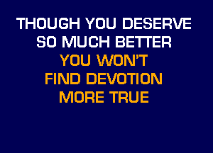 THOUGH YOU DESERVE
SO MUCH BETTER
YOU WON'T
FIND DEVOTION
MORE TRUE