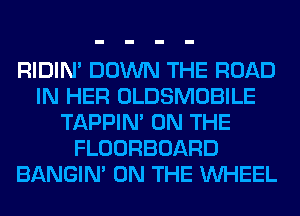 RIDIN' DOWN THE ROAD
IN HER OLDSMOBILE
TAPPIN' ON THE
FLOORBOARD
BANGIN' ON THE WHEEL