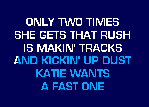 ONLY TWO TIMES
SHE GETS THAT RUSH
IS MAKIM TRACKS
AND KICKIM UP DUST
KATIE WANTS
A FAST ONE