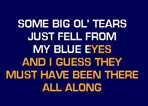 SOME BIG OL' TEARS
JUST FELL FROM
MY BLUE EYES
AND I GUESS THEY
MUST HAVE BEEN THERE
ALL ALONG