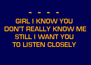 GIRL I KNOW YOU
DON'T REALLY KNOW ME
STILL I WANT YOU
TO LISTEN CLOSELY