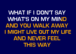 WHAT IF I DON'T SAY
WHATS ON MY MIND

AND YOU WALK AWAY
l MIGHT LIVE OUT MY LIFE

AND NEVER FEEL
THIS WAY