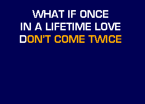 WHAT IF ONCE
IN A LIFETIME LOVE
DON'T COME TWICE